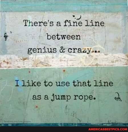 There's a fine line between genius & crazy.
I like to use that line as a Jump rope.
