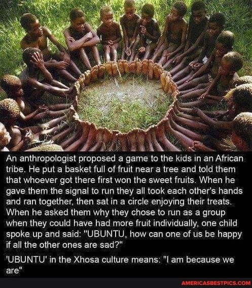 An anthropologist proposed a game to the kids in an African tribe. He put a basket full of fruit near a tree and told them that whoever got there first won the sweet fruits. When he gave them the signal to run they all took each other's hands and ran together, then sat in a circle enjoying their treats.
When he asked them why they chose to run as a group when they could have had more fruit individually, one child
'spoke up and said: "UBUNTU, how can one of us be happy if all the other ones are sad?"
'UBUNTU' in the Xhosa culture means: "I am because we are"