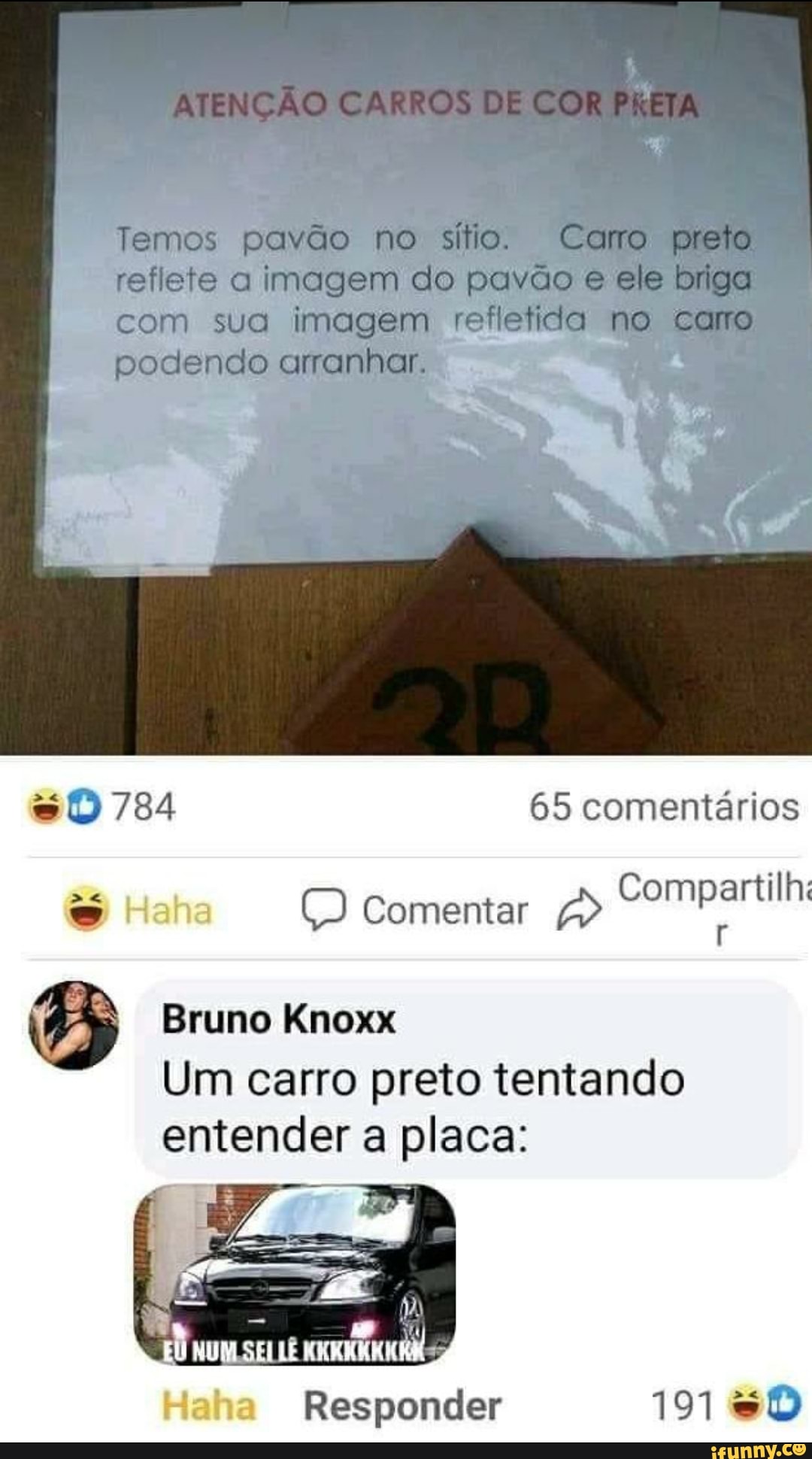 ATENÇÃO CARROS DE COR PRE
Temos pavão no sítio. Caro preto reflete a imagem do pavão e ele briga com sua imagem refletida no taro podendo arranhar.
784 65 comentários
Comentar
Compartilh:
Bruno Knoxx
Um carro preto tentando entender a placa:
Haha Responder 191