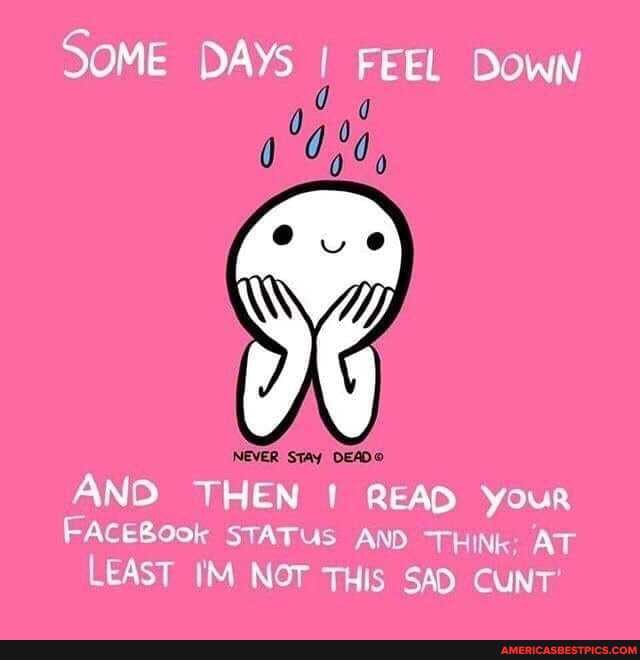 SOME DAYs I FEEL Down
NEVER STAY DEAD AND THEN READ your
FACEBOok STATUS AND THINK AT
LEAST IM NOT THis SAD CUNT'