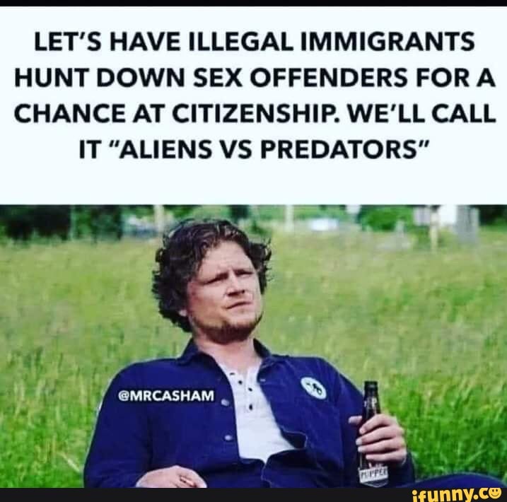 LET'S HAVE ILLEGAL IMMIGRANTS HUNT DOWN SEX OFFENDERS FORA CHANCE AT CITIZENSHIP. WE'LL CALL
IT "ALIENS VS PREDATORS"
@MRCASHAM