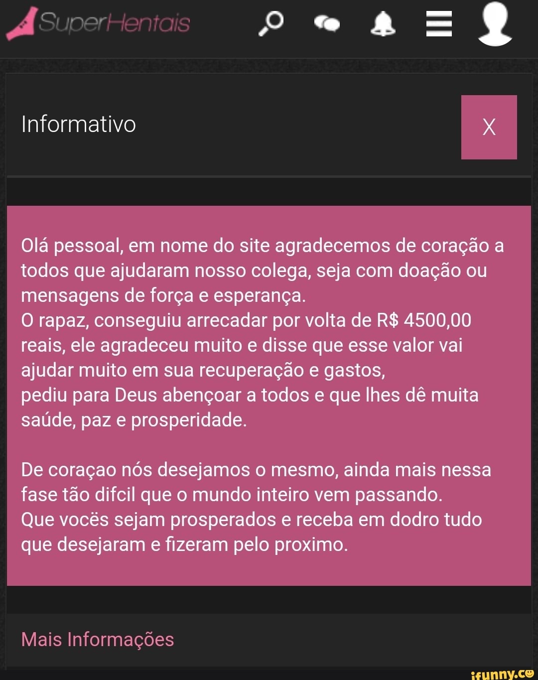 dÁSuperHentais
Informativo
Olá pessoal, em nome do site agradecemos de coração todos que ajudaram nosso colega, seja com doação ou mensagens de força e esperança.
O rapaz, conseguiu arrecadar por volta de R$ 4500,00 reais, ele agradeceu muito e disse que esse valor vai ajudar muito em sua recuperação e gastos,
pediu para Deus abençoar a todos e que lhes dê muita saúde, paz e prosperidade.
De coração nós desejamos o mesmo, ainda mais nessa fase tão difcil que o mundo inteiro vem passando.
Que vocês sejam prosperados e receba em dodro tudo que desejaram e fizeram pelo proximo.
Mais Informações