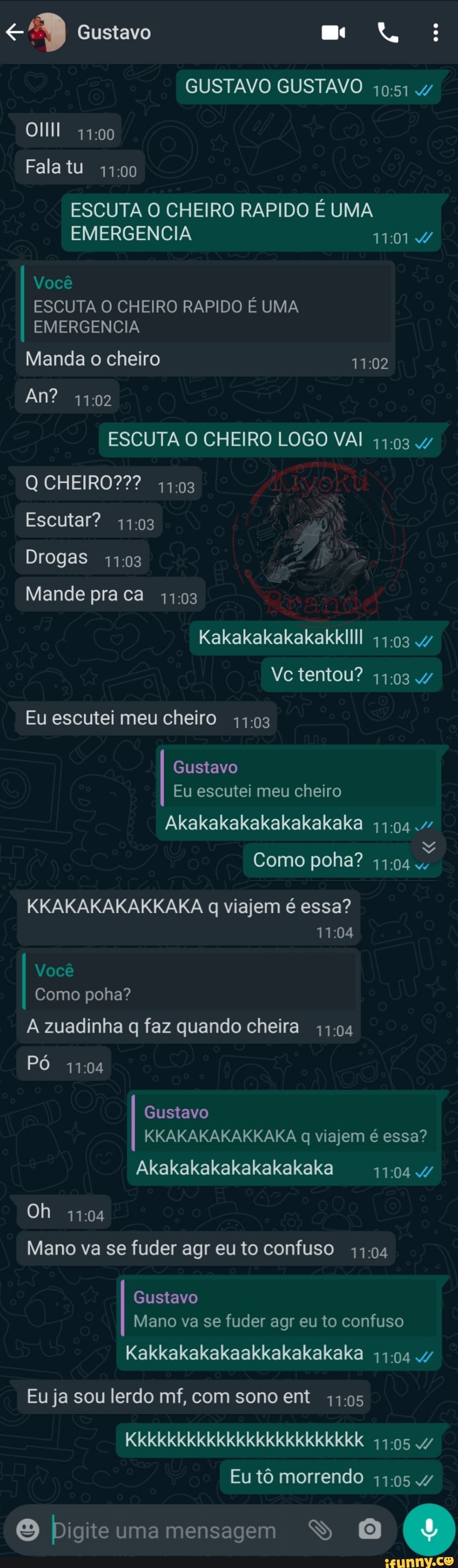 Gustavo
GUSTAVO GUSTAVO
Fala tu
ESCUTA O CHEIRO RAPIDO É UMA
EMERGENCIA Você
ESCUTA O CHEIRO RAPIDO É UMA EMERGENCIA Manda o cheiro
An? 1102
ESCUTA O CHEIRO LOGO VAI 4/
Q CHEIRO??? 41.03
Escutar?
Drogas
Mande pra ca
Kakakakakakakkllll 47
tentou?
Eu escutei meu cheiro
Gustavo
Eu escutei meu cheiro
Akakakakakakakakaka
mM Como poha?
KKAKAKAKAKKAKA q viajem é essa?
Você
Como poha?
A zuadinha q faz quando cheira
Pó
Gustavo
KKAKAKAKAKKAKA q viajem é essa?
Akakakakakakakakaka
Oh
Mano va se fuder agr eu to confuso 11.04
Gustavo
Mano va se fuder agr eu to confuso
Kakkakakakaakkakakakaka 4/
Eu ja sou lerdo mf, com sono ent
Kkkkkkkkkkkkkkkkkkkkkkkk .47
Eu tô morrendo
O bigiteumamensagem SS