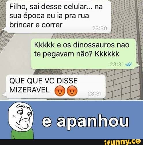 Filho, sai desse celular... na
sua época eu ia pra rua
brincar e correr
aad
E
os dinossauros nao
te pegavam não? Kkkkkk
QUE QUE VC DISSE
ENE
E) ê e apanhou