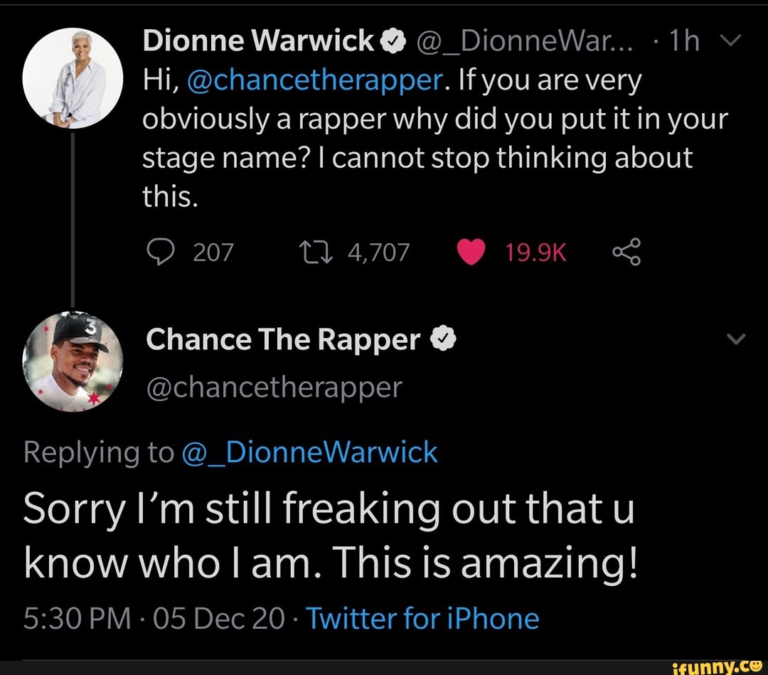 Dionne Warwick @ @_DionneWar... -ih
Hi, @chancetherapper. If you are very obviously a rapper why did you put it in your
stage name? I cannot stop thinking about this.
207 tl 4,707 19.9K
Chance The Rapper
@chancetherapper
Replying to @_DionneWarwick
Sorry I'm still freaking out that u know who am. This is amazing!
PM 05 Dec 20 Twitter for iPhone