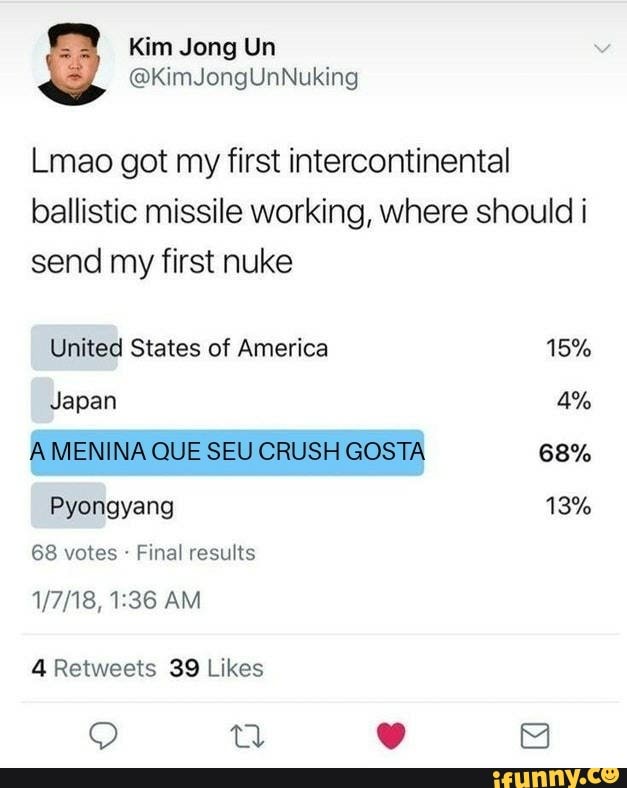 Lmao got my first intercontinental
ballistic missile working, where should i
send my first nuke
United States of America 15%
A MENINA QUE SEU CRUSH GOSTA 68%
Pyongyang
68 votes Final results