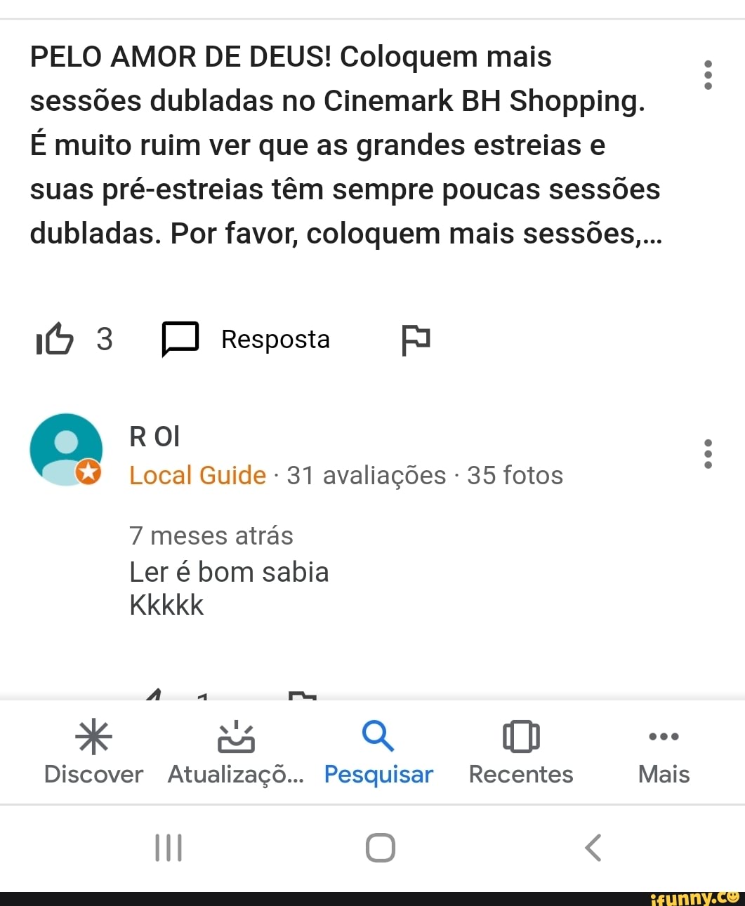 PELO AMOR DE DEUS! Coloquem mais
sessões dubladas no Cinemark BH Shopping.
É muito ruim ver que as grandes estreias e
suas pré-estreias têm sempre poucas sessões
dubladas. Por favor, coloquem mais sessões...
ROl
&9 Local Guide 31 avaliações 35 fotos
7 meses atrás
Ler é bom sabia
Nd
Discover Atualizaçõ... Pesquisar Recentes Mais