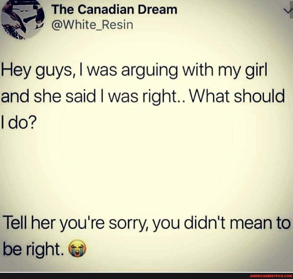 The Canadian Dream
Hey guys, I was arguing with my girl and she said I was right.. What should
I do?
Tell her you're sorry, you didn't mean to
be right.
