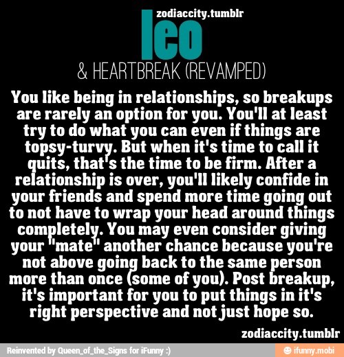 HEARTBREAK (REVAMPED)
You like being in relationships, so breakups
are rarely an option for you. You'll at least
try to do what you can even if things are
topsy-turvy. But when it's time to call it
uits, that's the time to be firm. After a
relationship is over, you'll likely confide in
your friends and spend more time going out
to not have to wrap your head around things
com letely. You may even consider giving
your "mate" another chance because you're
not above going back to the same person
more than once (some of you). Post breakup,
it's important for you to put things in it's
right perspective and not just hope so.