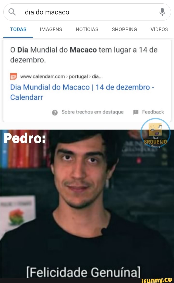 dia do macaco
TODAS IMAGENS NOTÍCIAS SHOPPING VÍDEO
O Dia Mundial do Macaco tem lugar a 14 de dezembro.
" portugal " dia
Dia Mundial do Macaco I 14 de dezembro -
Calendarr
trechos em destaque
Pedro:
Felicidade Genuína
