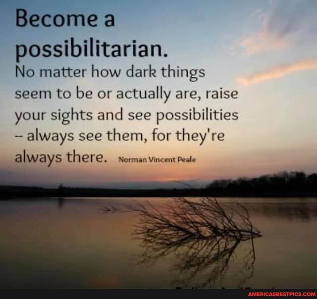 Become
possibilitarian.
No matter how dark things seem to be or actually are, raise your sights and see possibilities always see them, for they're always there. worman vincent Peale