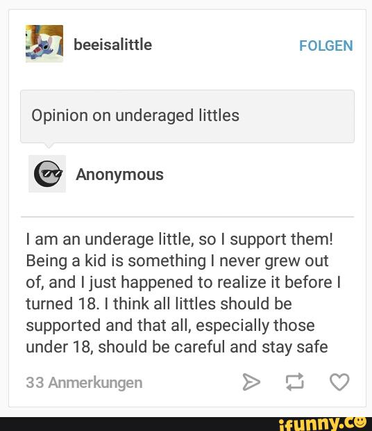 Opinion on underaged littles
I am an underage little, so I support them!
Being a kid is something I never grew out
of, and Ijust happened to realize it before I
turned 18. Ithink all littles should be
supported and that aII, especially those
under 18, should be careful and stay safe