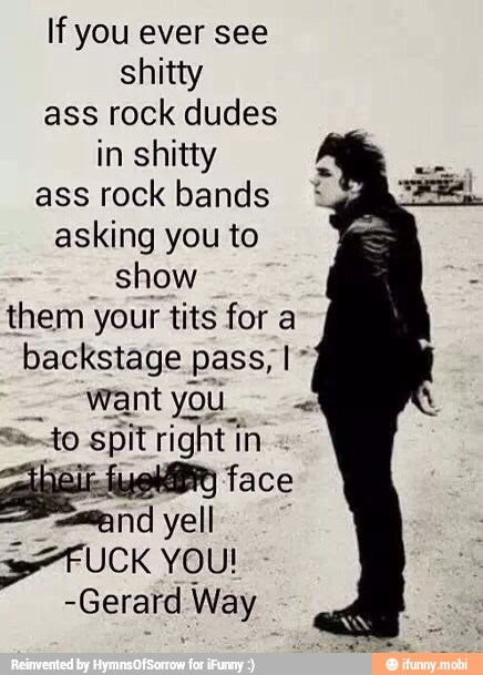 If you ever see
shitty
ass rock dudes
in shitty
ass rock bands
asking you to
show
them your tits for a
backstage pass, I"
want you Sa to spit right in
face
eC yell
-Gerard Way