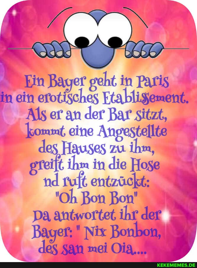 Ein Bayer seht in Patis in ein Erabligemene
Als ar an der Bar Sitzt, kommt, eine Angestellt@ des Hauses zu ihg gfeift. ihm in die Hogg nd vuft, entzückt
"Oh Bon Bon'
Da antwortet ihr der
Nix Bonboi) des mei Oig,., )