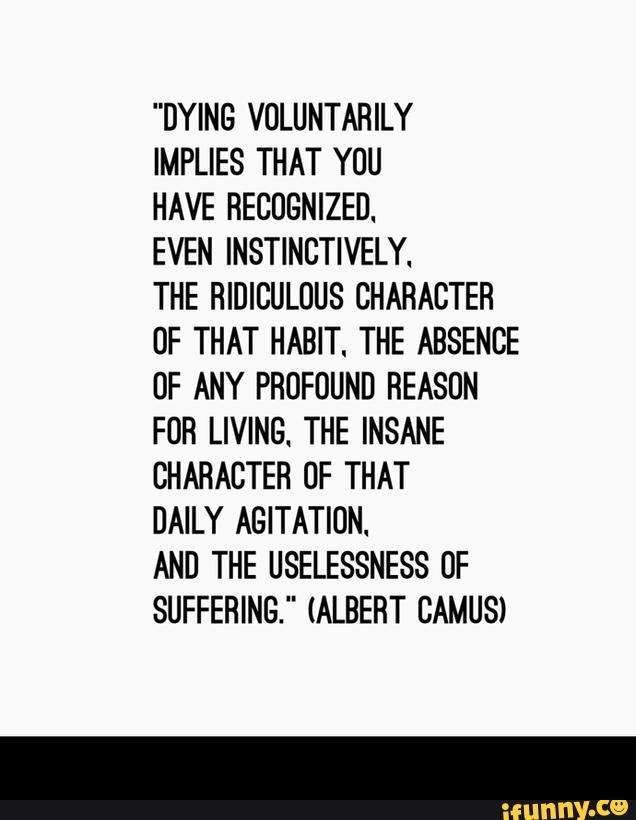"DYING VOLUNTAHILY
IMPLlES THAT YOU
HAVE RECOGNIZED.
EVEN INSTINCTIVELY.
THE HIDICULUUS CHARACTER
OF THAT HABIT. THE ABSENCE
UF ANY PROFUUND REASON
FOR LIVING. THE INSANE
CHARACTER UF THAT
DAILY AGITATIÚN.
AND THE USELESSNESS 0F
SUFFERING." (ALBERT CAMUS) -