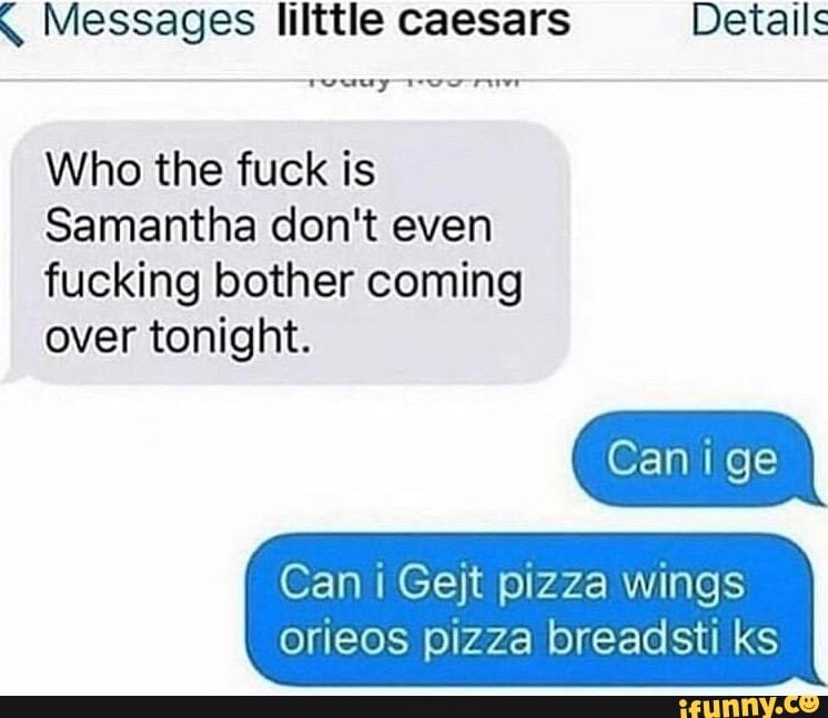 q Messages lilttle caesars Details
Who the fuck is
Samantha don't even
fucking bother coming
over tonight.
Can i Gejt pizza wings
orieos pizza breadsti ks