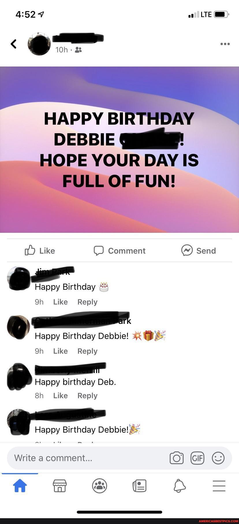 LTE
om
HAPPY BI
DEBBIE
PE YOUR DAY IS
Like Comment send
Birthday
Like
Happy Birthday Debbie! - .
Qh Like Reply
birthday Deb.
Like Reply
Happy Birthday Debbie!
Write a comment...