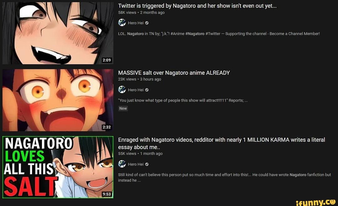 Twitter is triggered by Nagatoro and her show isn't even out yet...
views + 2 months ago
LOL. Nagatoro in TN by; #Anime #Nagatoro #Twitter - Supporting the channel - Become Channel Member!
MASSIVE salt over Nagatoro anime ALREADY views hours ago
Hero Hei
*You just know what type of people this show will Reports;
New
Enraged with Nagatoro videos, redditor with nearly 1 MILLION KARMA writes a literal
essay about me..
views 1 month ago
Still kind of can't believe this person put so much time and effort into this!... He could have wrote Nagatoro fanfiction but
Instead he