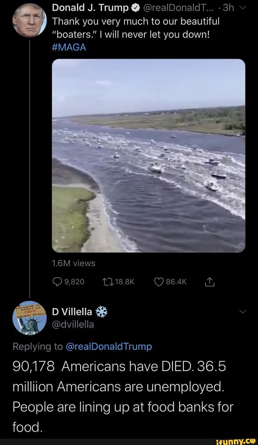 Donald J. Trump @ @realDonaldT...
By Thank you very much to our beautiful
"boaters." I will never let you down!
#MAGA
1.6M views
9,820 12118.8K 86.4k
D Villella 3&
Replying to @realDonaldTrump
90,178 Americans have DIED. 36.5 million Americans are unemployed.
People are lining up at food banks for food.