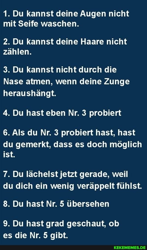 1. Du kannst deine Augen nicht mit Seife waschen.
2. Du kannst deine Haare nicht zählen.
3. Du kannst nicht durch die
Nase atmen, wenn deine Zunge heraushängt.
4. Du hast eben Nr. 3 probiert
6. Als du Nr. 3 probiert hast, hast
du gemerkt, dass es doch möglich ist.
7. Du lächelst jetzt gerade, weil du dich ein wenig veräppelt fühlst.
8. Du hast Nr. 5 übersehen
9. Du hast grad geschaut, ob es die Nr. 5 gibt.