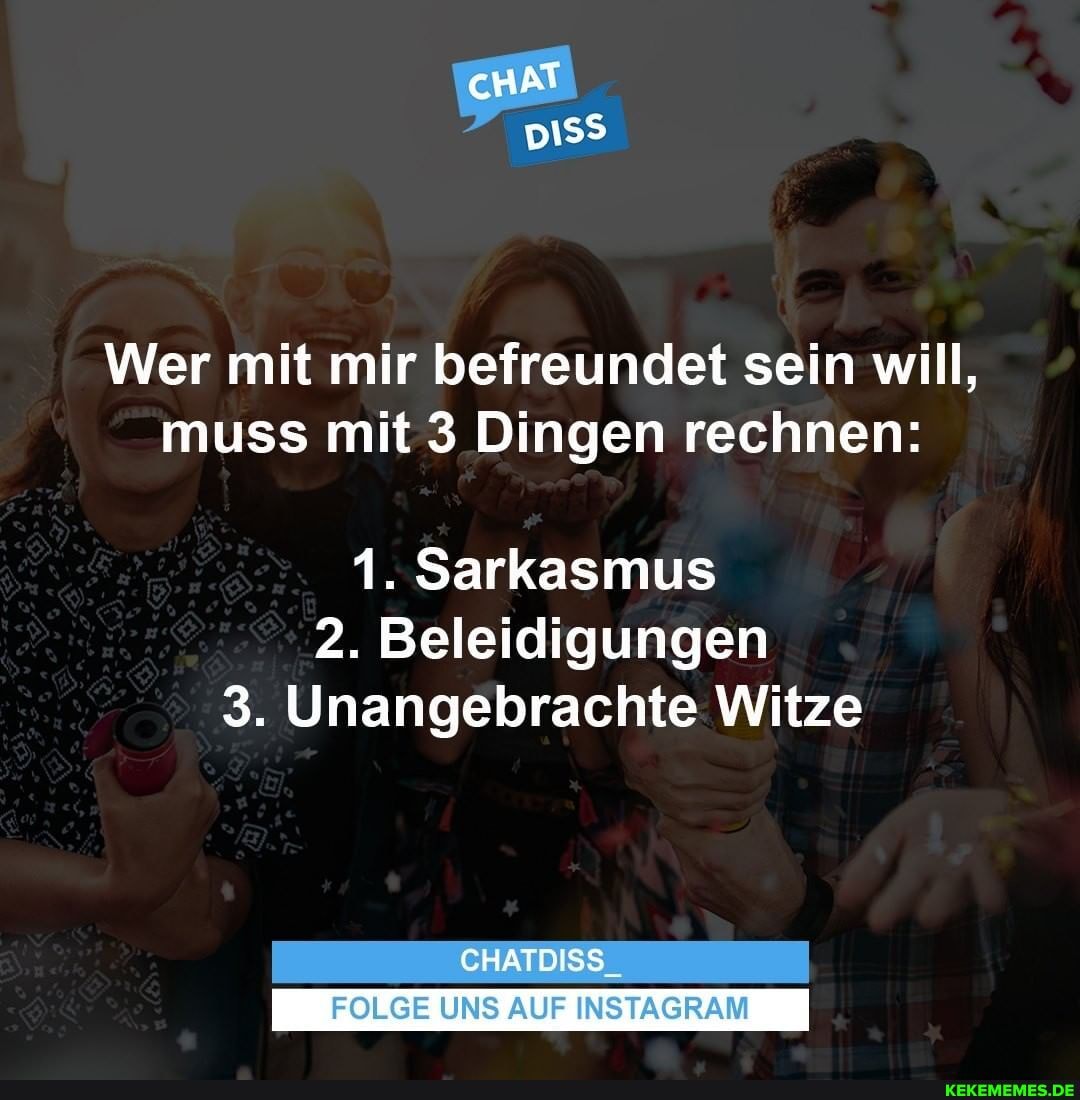 cHAT
Wer mit mir befreundet sein will, muss mit 3 Dingen rechnen:
1. Sarkasmus
2. Beleidigungen
3. Unangebrachte Witze
CHATDISS
FOLGE UNS AUF INSTAGRAM