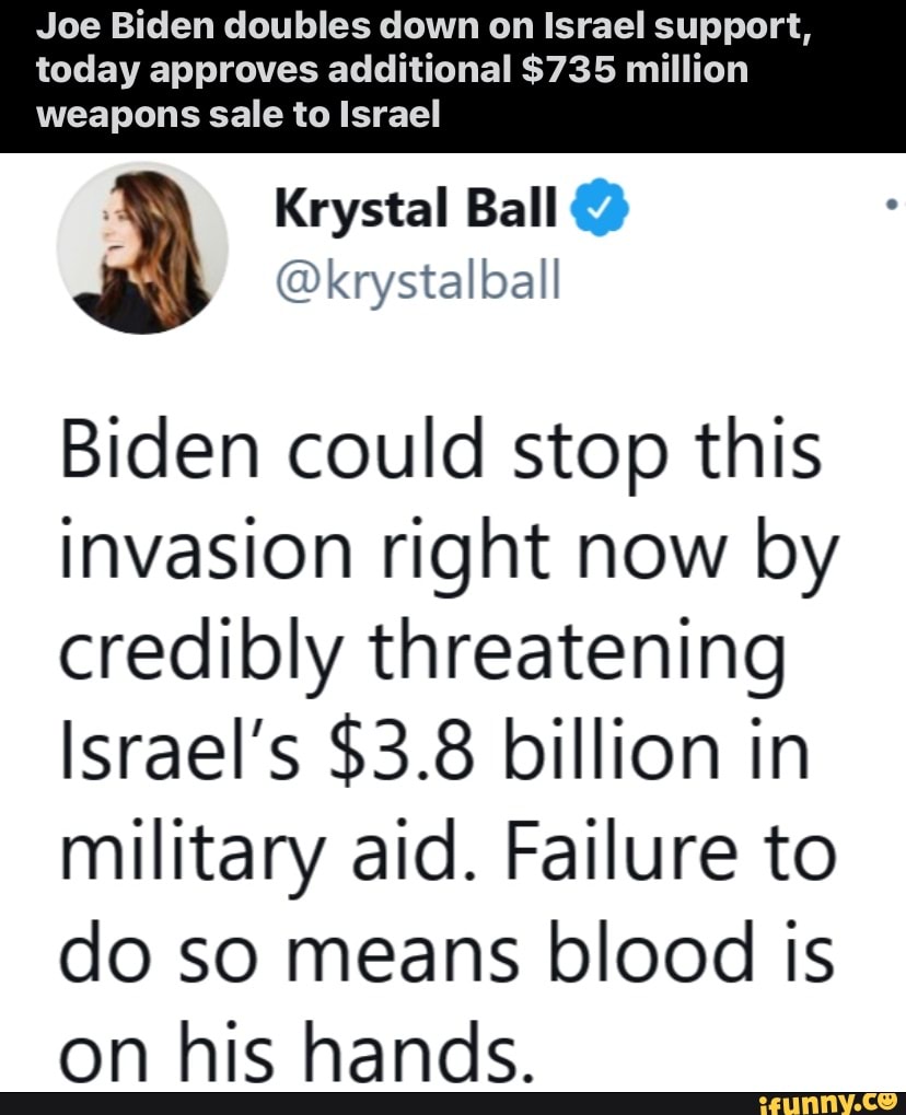 Joe Biden doubles down on Israel support, today approves additional $735 million
Krystal Ball
weapons sale to Israel
Biden could stop this invasion right now by credibly threatening
Israel's $3.8 billion in military aid. Failure to
do so means blood is on his hands.
