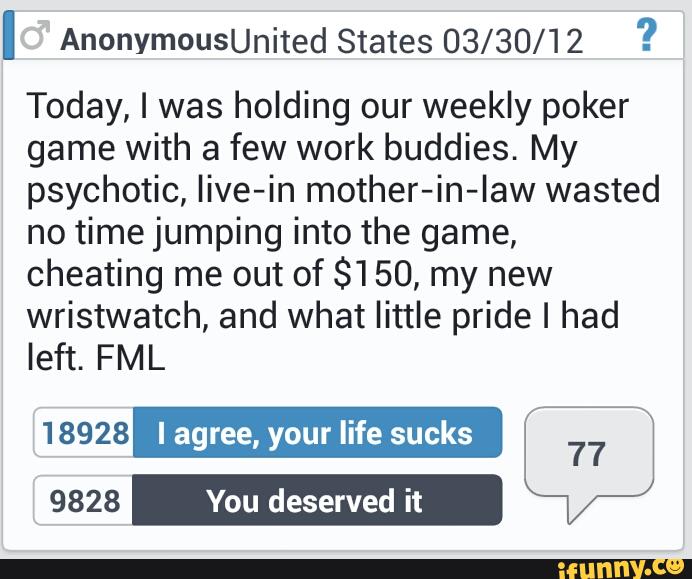 I AnonymOUSUnited States 03/30/12 ?
Today, I was holding our weekly poker
game with a few work buddies. My
psychotic, live-in mother-in-Iaw wasted
no time jumping into the game,
cheating me out of $1 50, my new
wristwatch, and what little pride I had
left. FML
18928 I agree, your life sucks
.”
9828 You deserved it