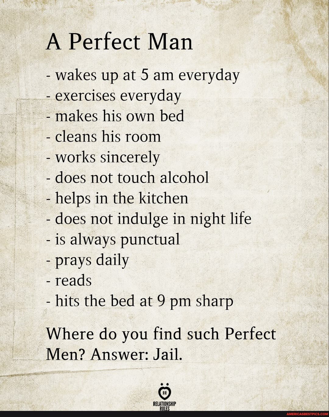 A Perfect Man
- wakes up at 5 am everyday
- exercises everyday
- makes his own bed
- cleans his room
- works sincerely
- does not touch alcohol
- helps in the kitchen
- does not indulge in night life
- is always punctual
- prays daily
- reads
- hits the bed at 9 pm sharp
Where do you find such Perfect
Men? Answer: Jail.
ATIONCHID: