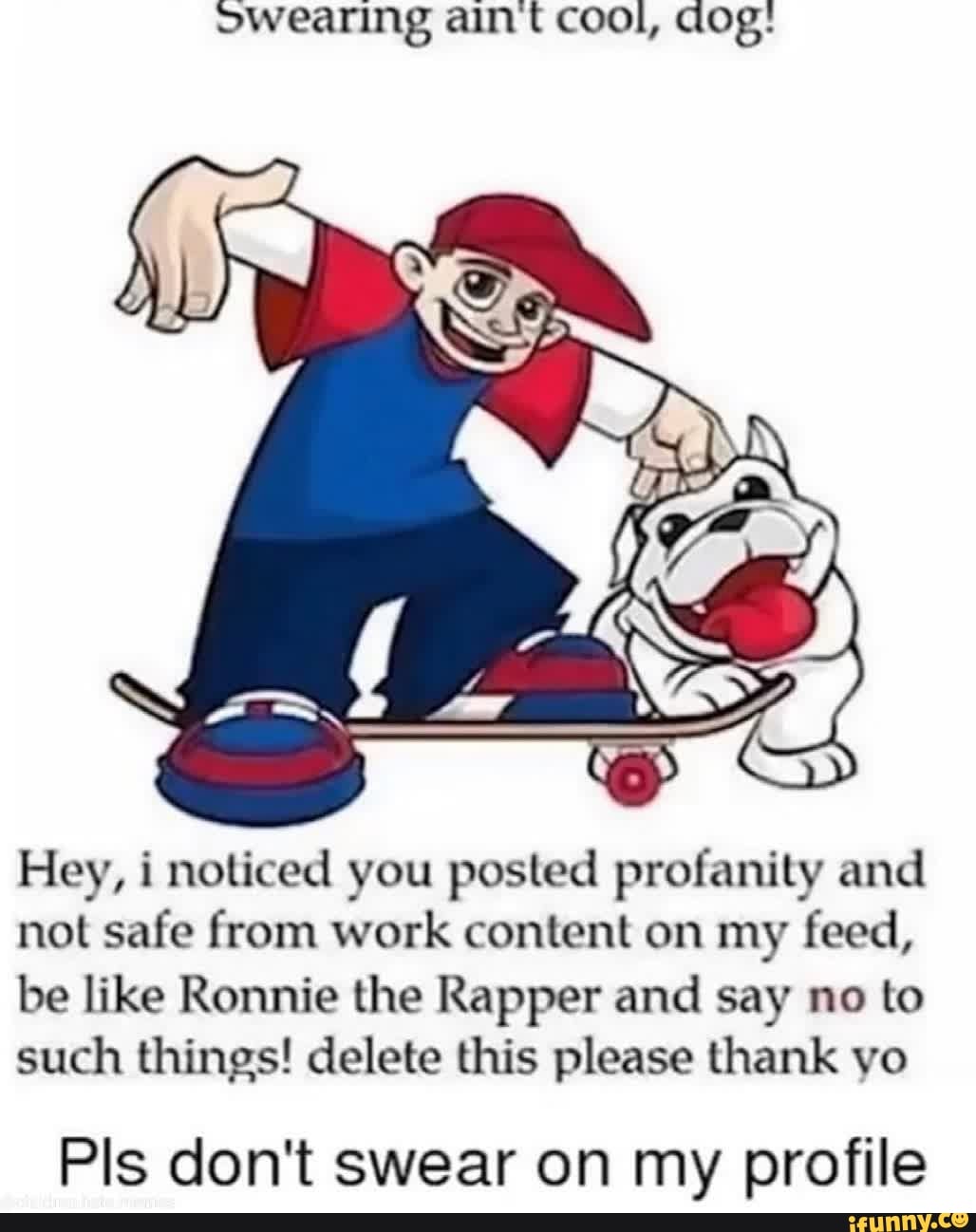 owearing aint cool, dog:
Hey, i noticed you posted profanity and not safe from work content on my feed, be like Ronnie the Rapper and say no to such things! delete this please thank yo
Pis don't swear on my profile