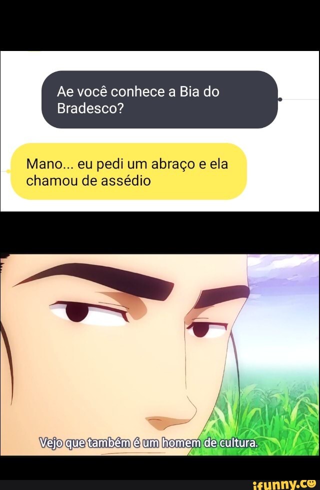 Ae você conhece a Bia do
Bradesco?
Mano... eu pedi um abraço e ela chamou de assédio
= ,
Vejo que um homem de cultura
