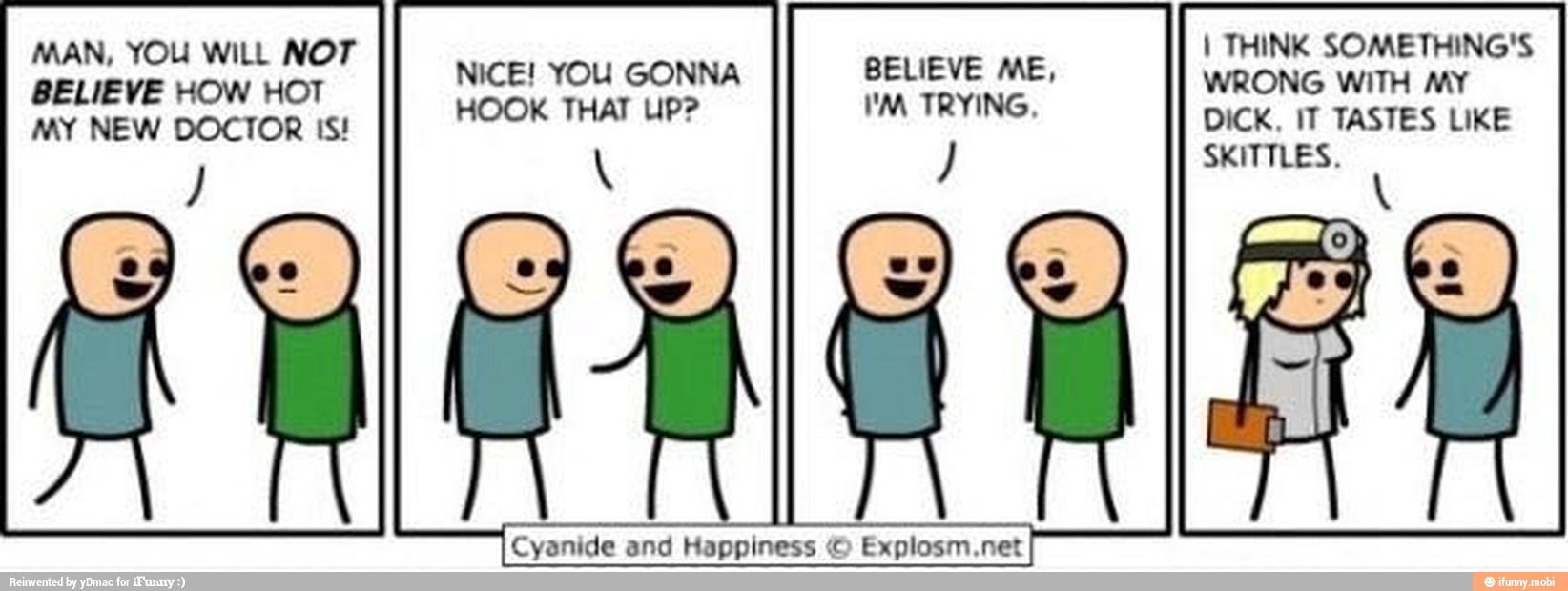 MAN, YOU WILL NOT
I) Nice! YOU GONNA ST
tar dal
HOOK THAT UP? AS
MY NEW DOCTOR IS!
Cyanide and Happiness © Explosm.net
I THINK SOMETHING'S
WRONG WITH MY
DICK, IT TASTES LIKE
SSA
