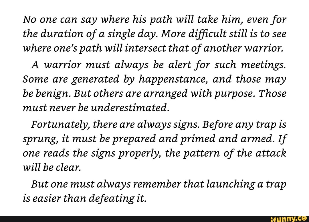No one can say where his path will take him, even for
the duration of a single day. More difficult still is to see
where one's path will intersect that of another warrior.
A warrior must always be alert for such meetings.
Some are generated by happenstance, and those may
be benign. But others are arranged with purpose. Those
must never be underestimated.
Fortunately, there are always signs. Before any trap is
sprung, it must be prepared and primed and armed. If
one reads the signs properly, the pattern of the attack
will be clear.
But one must always remember that launching a trap
is easier than defeating it.