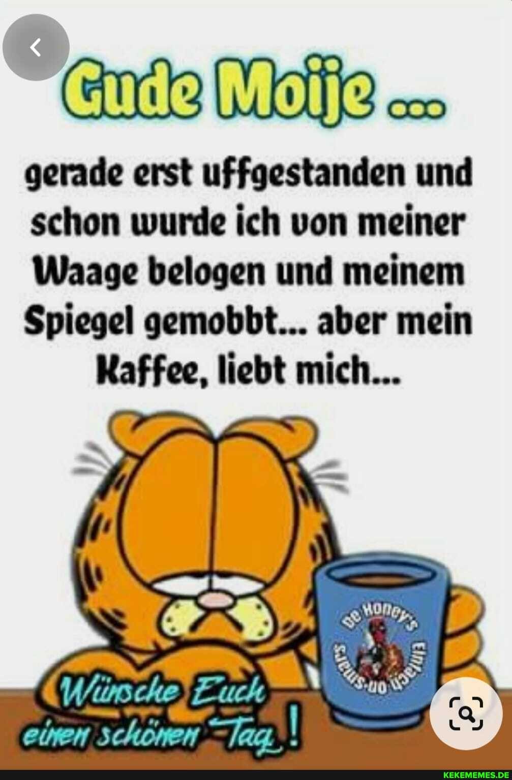de Mo
gerade erst uffgestanden und schon wurde ich von meiner
Waage belogen und meinem
Spiegel gemobbt... aber mein
Kaffee, liebt mich...
(Wirsche
einen schönen