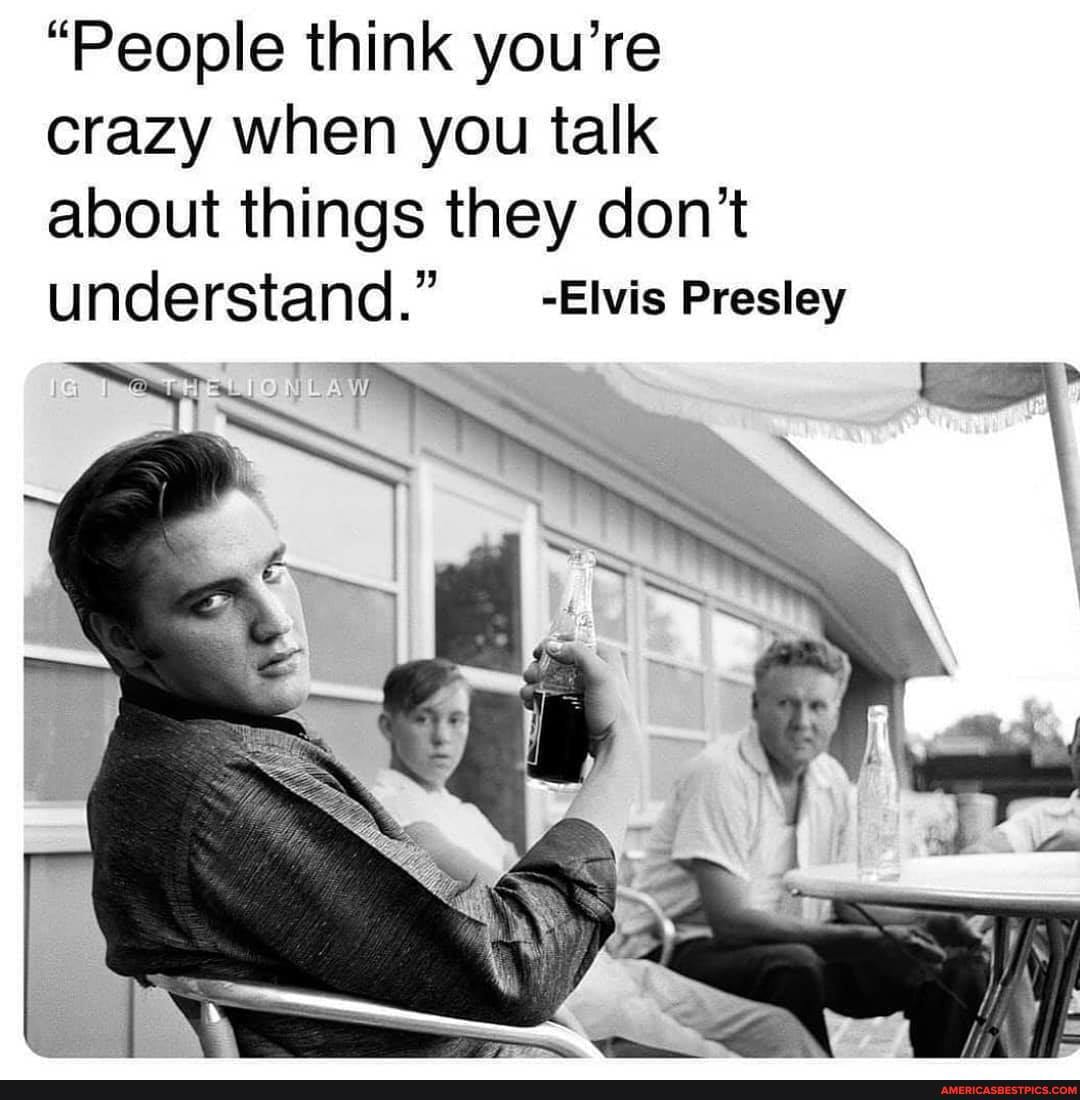"People think you're crazy when you talk about things they don't understand." _-Elvis Presley