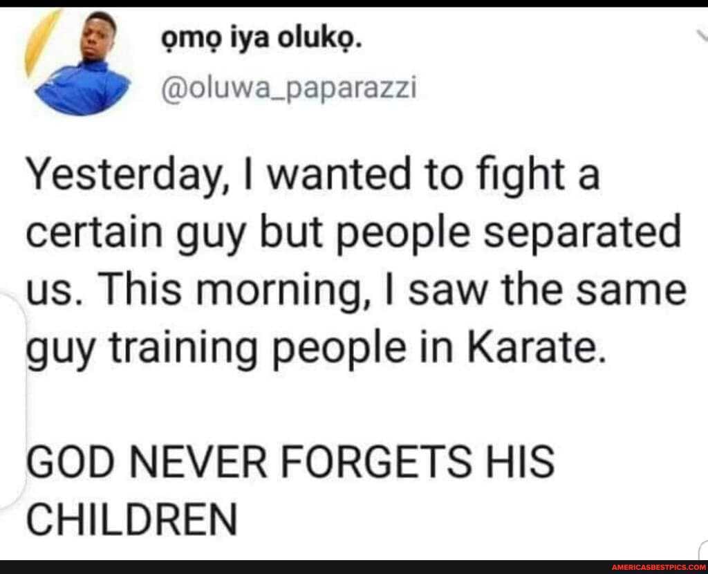 Yesterday, I wanted to fight a certain guy but people separated us. This morning, I saw the same guy training people in Karate.
GOD NEVER FORGETS HIS CHILDREN
