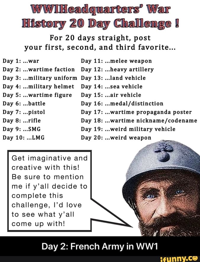 WWiHeadquarters' War
History 20 Day Challenge J
For 20 days straight, post
your first, second, and third favorite...
ER Cl Day 11: ...melee weapon
--wartime faction Day 12: ...heavy artillery
"military uniform Day 13: ...land vehicle
"military helmet ea vehicle
ERR O Day 16: ...medal/distinction
"pistol Day 17: ...wartime propaganda poster
"rifle ..Wartime nickname/codename
Ad weird military vehicle
LMG weird weapon
Get imaginative and
creative with this!
Be sure to mention
me if y'all decide to
complete this
challenge, I'd love
to see what y'all
come up with! - Day 2: French Army in WW1
