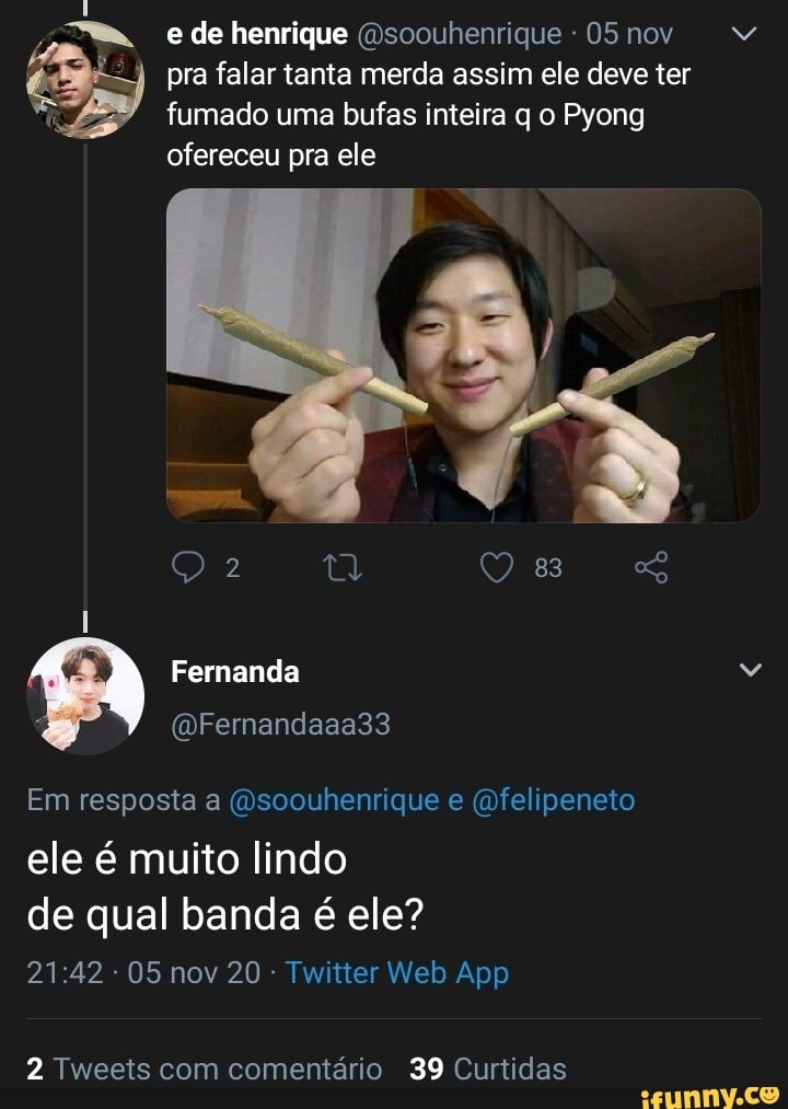 e de henrique (Dsoouhenrique 05 nov pra falar tanta merda assim ele deve ter fumado uma bufas inteira q o Pyong ofereceu pra ele
Fernanda
(DFernandaaa33
Em resposta a soouhenrique e " felipeneto
ele é muito lindo de qual banda é ele?
05 nov 20: Twatter Web App
2 Tweets com comentário 39 Curtidas
MM