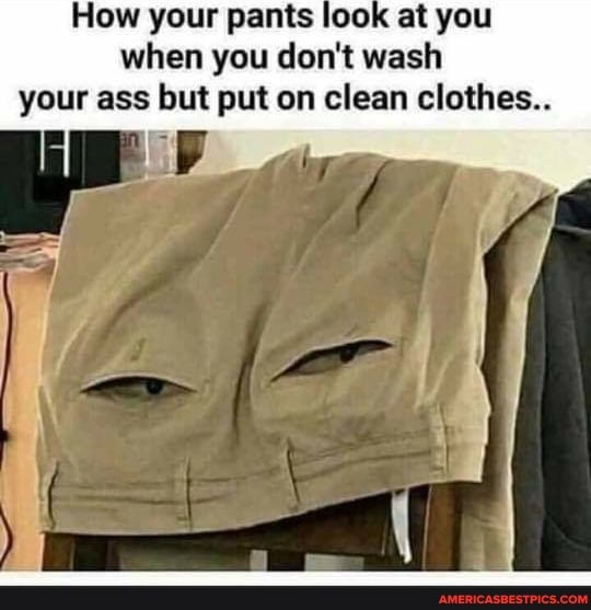 How your pants look at you when you don't wash your ass but put on clean clothes..