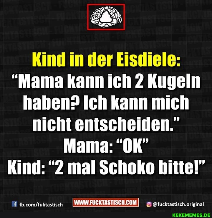 Kind in der Eisdiele:
"Mama kann ich 2 Kugeln haben? Ich kann mich nicht entscheiden."
Mama: "OK"
Kind: "2 mal Schoko bitte!"
IWWWFUCKTASTISCH.COMI @fucktasticch.orieinal