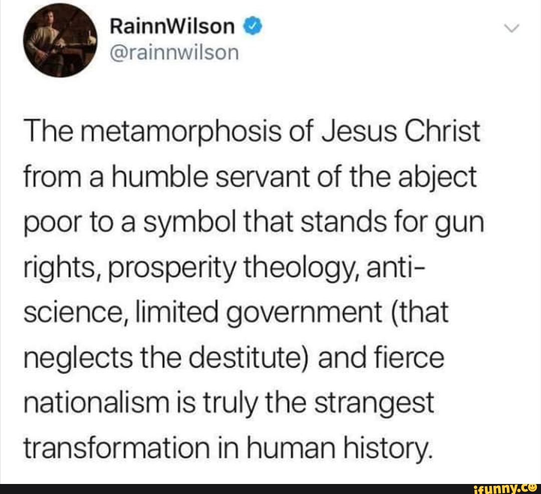 RainnWilson
The metamorphosis of Jesus Christ from a humble servant of the abject poor to a symbol that stands for gun rights, prosperity theology, anti- science, limited government (that neglects the destitute) and fierce nationalism is truly the strangest transformation in human history.