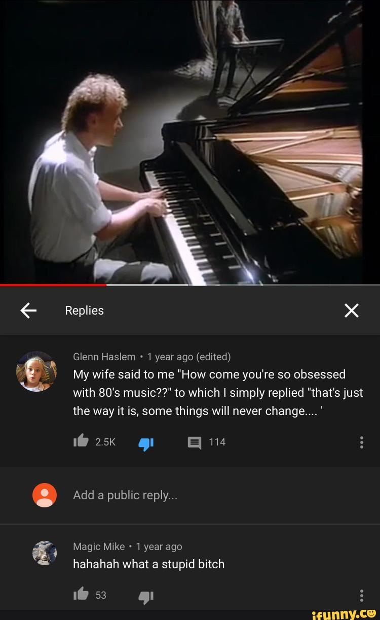 Replies xx
Glenn Haslem 1 year ago (edited)
My wife said to me "How come you're so obsessed with 80's music??" to which simply replied "that's just the way it is, some things will never change... '
Add a public reply...
Magic Mike 1 year ago
hahahah what a stupid bitch
1@ 53 :