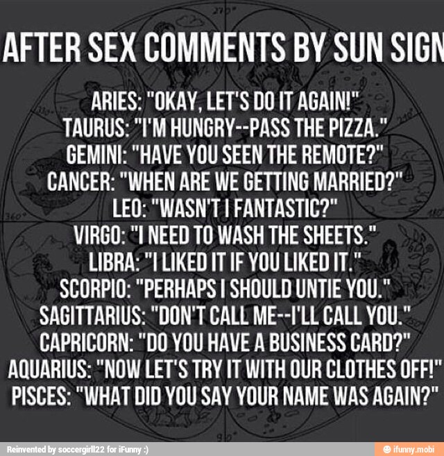 AFTER SEX COMMENTS BY SUN SIGA
TAURUS: "I'M HUNGRY--PASS THE PIZZA."
GEMINI: "HAVE YOU SEEN THE REMOTE?"
CANCER: "WHEN ARE WE GETTING MARRIED?"
LEO: "WASN'T 1 FANTASTIC?"
VIRGO: "I NEED TO WASH THE SHEETS."
LIBRA: "I LIKED IT IF YOU LIKED IT."
SCORPIO: "PERHAPS I SHOULD UNTIE YOU."
SAGITTARIUS: "DON'T CALL ME--I'LL CALL YOU."
CAPRICORN: "DO YOU HAVE A BUSINESS CARD?"
AQUARIUS: "NOW LET'S TRY IT WITH OUR CLOTHES OFF!"
PISCES: "WHAT DID YOU SAY YOUR NAME WAS AGAIN?"