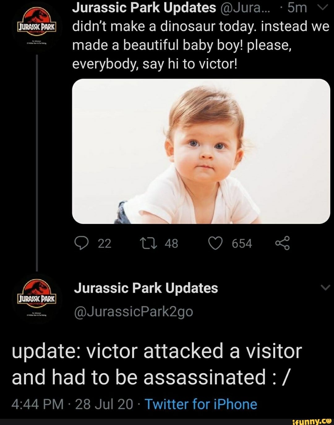 Jurassic Park Updates @Jura... 5m she didn't make a dinosaur today. instead we
made a beautiful baby boy! please,
everybody, say hi to victor!
Jurassic Park Updates
update: victor attacked a visitor
and had to be assassinated /
Twitter for iPhone