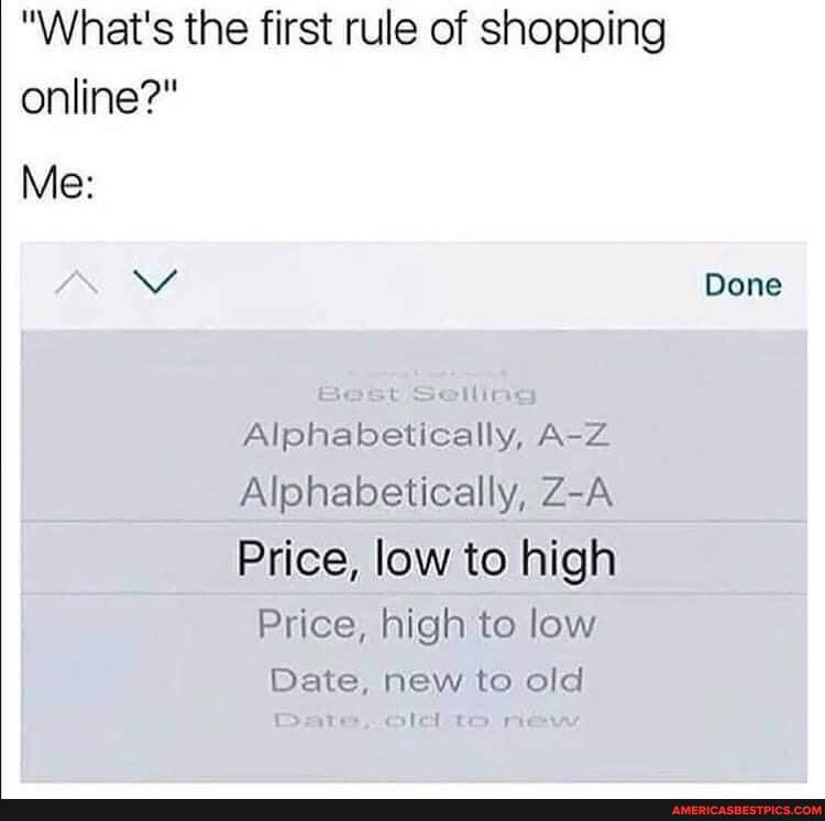 "What's the first rule of shopping online?"
Me:
Vv Done
Alphabetically, A-Z Alphabetically, Z-A Price, low to high
Price, high to low
Date, new to old