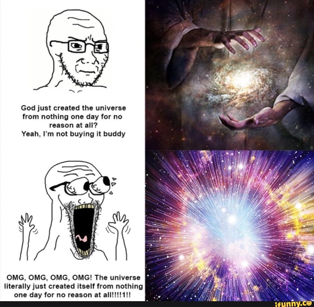 God just created the universe from nothing one day for no reason at all?
Yeah, I'm not buying it buddy
ia
OMG, OMG, OMG, OMG! The universe literally just created itself from nothing one day for no reason at