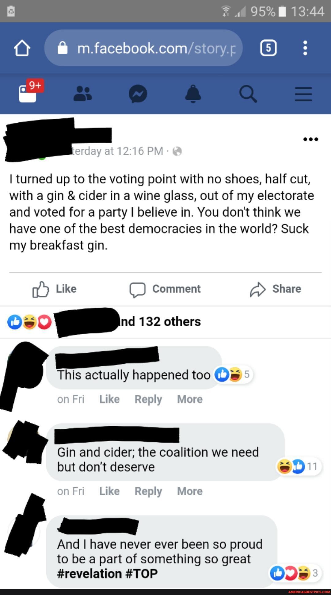 95%
facebook com
at 1216 PM
I turned up to the voting point with no shoes, half cut, with a gin & cider in a wine glass, out of my electorate and voted for a party I believe in. You don't think we have one of the best democracies in the world? Suck my breakfast gin.
Like Comment Share
Os 132 others
This actually happened too Ow
on Like Reply More
& Gin and cider; the coalition we need
but don't deserve
11
onFri Like Reply More
And I have never ever been so proud to be a part of something so great
#revelation #TOP