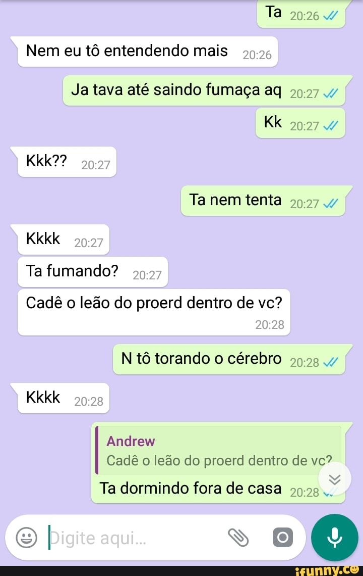 Nem eu tô entendendo mais
Ja tava até saindo fumaça aq
Cadê o leão do proerd dentro de vc?
N'tô torando o cérebro 99.28
Andrew
Cadê o leão do proerd dentro de vc?
Ta dormindo fora de casa 5925
Z