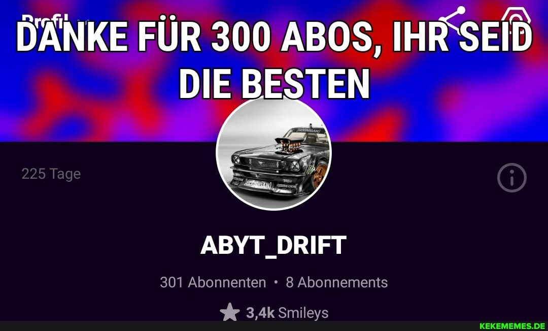225 Tage
DÄNKE FÜR 300 ABOS, IHIFSE
DIE BESTEN
ABYT_DRIFT
301 Abonnenten Abonnements
3,4k Smileys