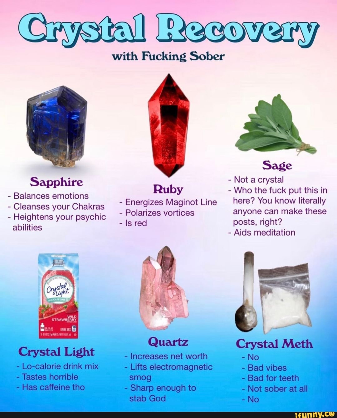 Crystal Resoveny
with Fucking Sober
Sage
Sapphire - Not a crystal
Bal ti Ruby - Who the fuck put this in alances emotions - Energizes Maginot Line here? You know literally
- Cleanses your Chakras
- Polarizes vortices anyone can make these
- Heightens your psychic abilities - Is red posts, right?
- Aids meditation
Crystal Meth
Crystal Light - Increases net worth - No
- Lo-calorie drink mix - Lifts electromagnetic - Bad vibes
- Tastes horrible smog - Bad for teeth
- Has caffeine tho - Sharp enough to - Not sober at all stab God -No