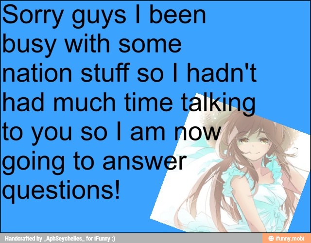 Sorry guys I been
busy with some
nation stuff so I hadn't
had much time talking
to you so I am now
going to answer
questions!